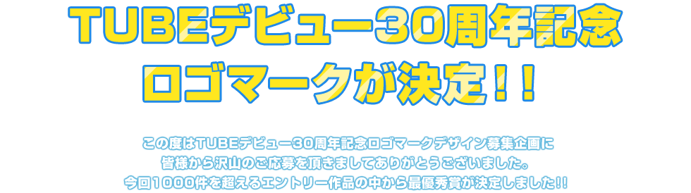 TUBEデビュー30周年記念ロゴマークが決定!!
この度はTUBEデビュー30周年記念ロゴマークデザイン募集企画に皆様から沢山のご応募を頂きましてありがとうございました。
今回1000件を超えるエントリー作品の中から最優秀賞が決定しました!!