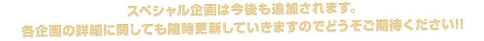 スペシャル企画は今後も追加されます。
各企画の詳細に関しても随時更新していきますのでどうぞご期待ください!!