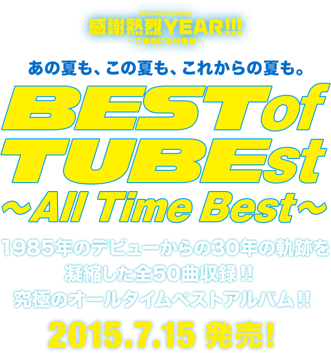TUBE 30th Anniversary 感謝熱烈YEAR!!!～こまめに水分補給～ あの夏も、この夏も、これからの夏も。「BEST of TUBEst ～All Time Best～」1985年のデビューからの30年の軌跡を凝縮した全50曲収録!! 究極のオールタイムベストアルバム!! 2015.7.15 発売!
