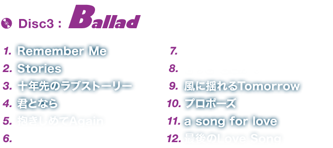 Disc3「Ballad」 1.Remember Me 2.Stories 3.十年先のラブストーリー 4.君となら 5.抱きしめてAgain 6.もう負けないよ 7.Purity～ピュアティ～ 8.きっと どこかで 9.風に揺れるTomorrow 10.プロポーズ 11.a song for love 12.最後のLove Song