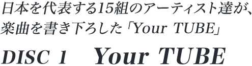 日本を代表する15組のアーティスト達が、楽曲を書き下ろした「Your TUBE」 DISC 1「Your TUBE」